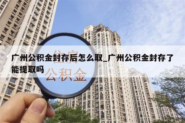 广州离职多久可以取住房公积金_广州离职多久才可以取住房公积金