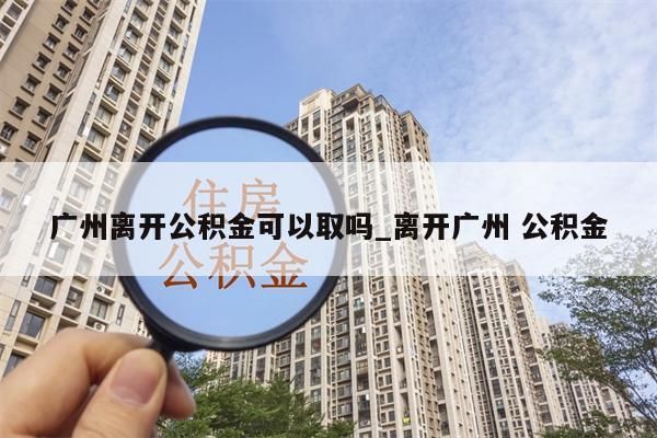 广州离开公积金可以取吗_离开广州 公积金