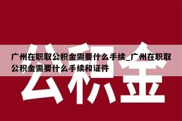 广州在职取公积金需要什么手续_广州在职取公积金需要什么手续和证件