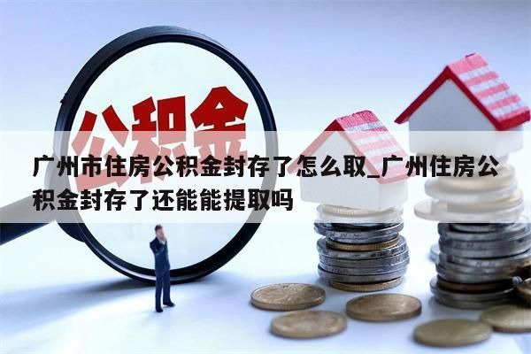 广州市住房公积金封存了怎么取_广州住房公积金封存了还能能提取吗