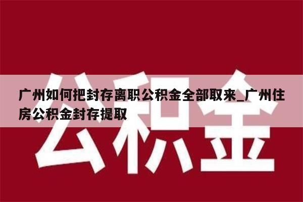 广州如何把封存离职公积金全部取来_广州住房公积金封存提取