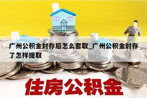 广州公积金封存后怎么套取_广州公积金封存了怎样提取