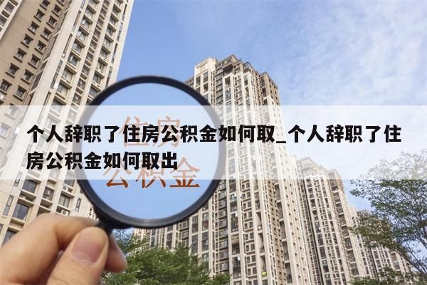 个人辞职了住房公积金如何取_个人辞职了住房公积金如何取出