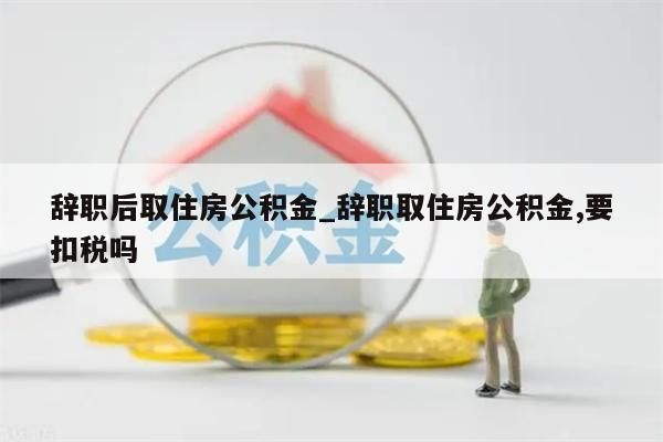 辞职后取住房公积金_辞职取住房公积金,要扣税吗